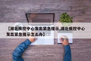 【湖北疾控中心发出紧急提示,湖北疾控中心发出紧急提示怎么办】