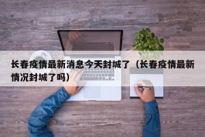 长春疫情最新消息今天封城了（长春疫情最新情况封城了吗）