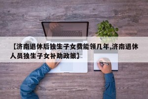 【济南退休后独生子女费能领几年,济南退休人员独生子女补助政策】