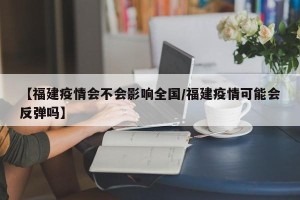 【福建疫情会不会影响全国/福建疫情可能会反弹吗】