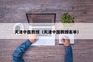 天津中医教授（天津中医教授名单）