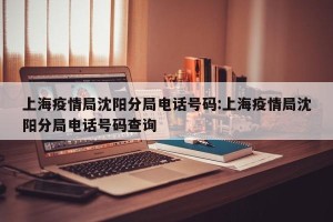 上海疫情局沈阳分局电话号码:上海疫情局沈阳分局电话号码查询