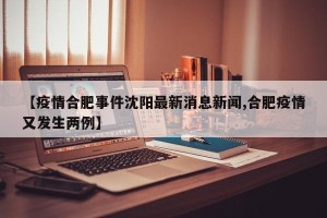 【疫情合肥事件沈阳最新消息新闻,合肥疫情又发生两例】