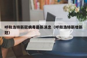 呼和浩特新冠病毒最新消息（呼和浩特新增新冠）