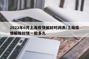 2022年6月上海疫情解封时间表/上海疫情解除封锁一般多久