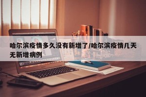 哈尔滨疫情多久没有新增了/哈尔滨疫情几天无新增病例