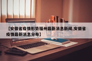【安徽省疫情形势福州最新消息新闻,安徽省疫情最新消息分布】