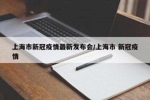 上海市新冠疫情最新发布会/上海市 新冠疫情