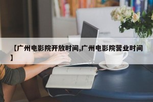 【广州电影院开放时间,广州电影院营业时间】
