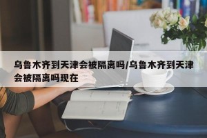 乌鲁木齐到天津会被隔离吗/乌鲁木齐到天津会被隔离吗现在