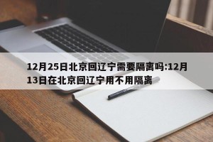 12月25日北京回辽宁需要隔离吗:12月13日在北京回辽宁用不用隔离