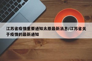 江苏省疫情重要通知太原最新消息/江苏省关于疫情的最新通知