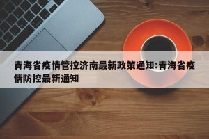 青海省疫情管控济南最新政策通知:青海省疫情防控最新通知