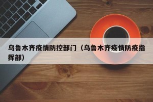 乌鲁木齐疫情防控部门（乌鲁木齐疫情防疫指挥部）