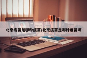 北京疫苗是哪种疫苗/北京疫苗是哪种疫苗啊