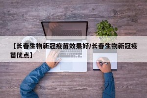 【长春生物新冠疫苗效果好/长春生物新冠疫苗优点】