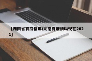【湖南省有疫情嘛/湖南有疫情吗现在2021】