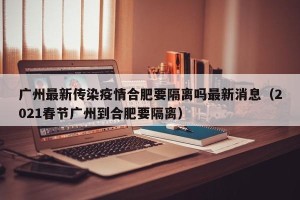 广州最新传染疫情合肥要隔离吗最新消息（2021春节广州到合肥要隔离）