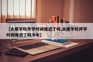 【太原学校开学时间推迟了吗,太原学校开学时间推迟了吗今年】