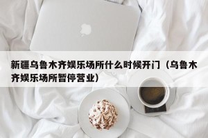 新疆乌鲁木齐娱乐场所什么时候开门（乌鲁木齐娱乐场所暂停营业）