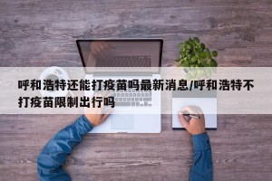 呼和浩特还能打疫苗吗最新消息/呼和浩特不打疫苗限制出行吗