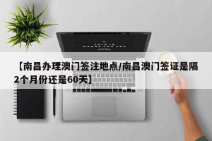 【南昌办理澳门签注地点/南昌澳门签证是隔2个月份还是60天】