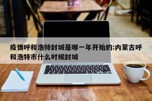 疫情呼和浩特封城是哪一年开始的:内蒙古呼和浩特市什么时候封城