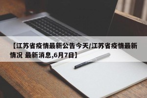 【江苏省疫情最新公告今天/江苏省疫情最新情况 最新消息,6月7日】