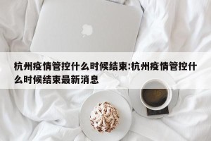 杭州疫情管控什么时候结束:杭州疫情管控什么时候结束最新消息