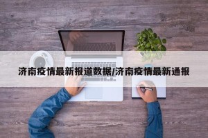 济南疫情最新报道数据/济南疫情最新通报