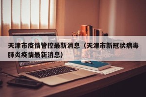 天津市疫情管控最新消息（天津市新冠状病毒肺炎疫情最新消息）