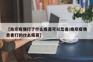 【南京疫情打了什么疫苗可以出省/南京疫情患者打的什么疫苗】
