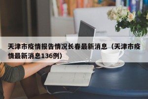 天津市疫情报告情况长春最新消息（天津市疫情最新消息136例）