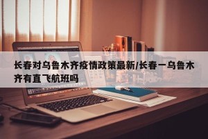 长春对乌鲁木齐疫情政策最新/长春一乌鲁木齐有直飞航班吗