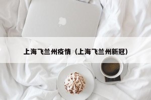 上海飞兰州疫情（上海飞兰州新冠）