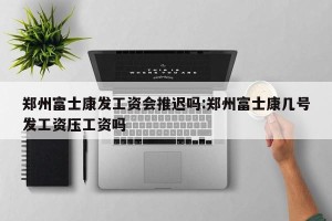 郑州富士康发工资会推迟吗:郑州富士康几号发工资压工资吗