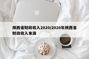 陕西省财政收入2020/2020年陕西省财政收入来源