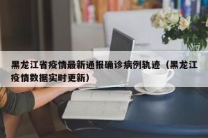 黑龙江省疫情最新通报确诊病例轨迹（黑龙江疫情数据实时更新）