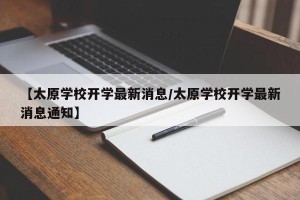 【太原学校开学最新消息/太原学校开学最新消息通知】