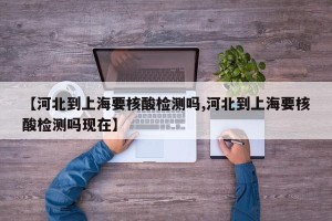 【河北到上海要核酸检测吗,河北到上海要核酸检测吗现在】