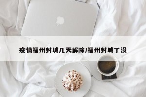 疫情福州封城几天解除/福州封城了没