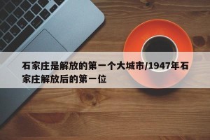 石家庄是解放的第一个大城市/1947年石家庄解放后的第一位