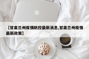 【甘肃兰州疫情防控最新消息,甘肃兰州疫情最新政策】