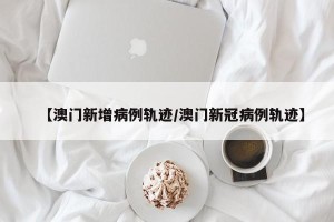 【澳门新增病例轨迹/澳门新冠病例轨迹】