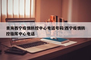 青海西宁疫情防控中心电话号码:西宁疫情防控指挥中心电话