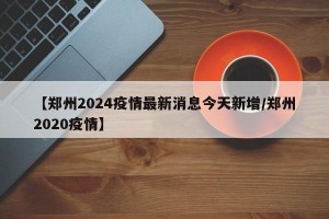 【郑州2024疫情最新消息今天新增/郑州2020疫情】
