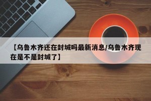 【乌鲁木齐还在封城吗最新消息/乌鲁木齐现在是不是封城了】