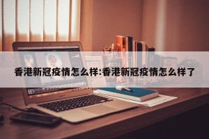 香港新冠疫情怎么样:香港新冠疫情怎么样了