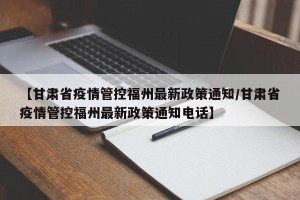 【甘肃省疫情管控福州最新政策通知/甘肃省疫情管控福州最新政策通知电话】