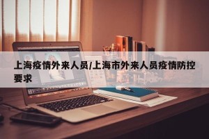 上海疫情外来人员/上海市外来人员疫情防控要求